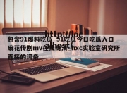 包含91爆料吃瓜_91吃瓜今日吃瓜入口_麻花传剧mv在线高清_hxc实验室研究所直接的词条