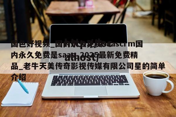 国色好视频_国内永久免费saascrm国内永久免费是saas_2025最新免费精品_老牛天美传奇影视传媒有限公司星的简单介绍